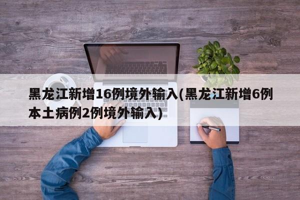 黑龙江新增16例境外输入(黑龙江新增6例本土病例2例境外输入)