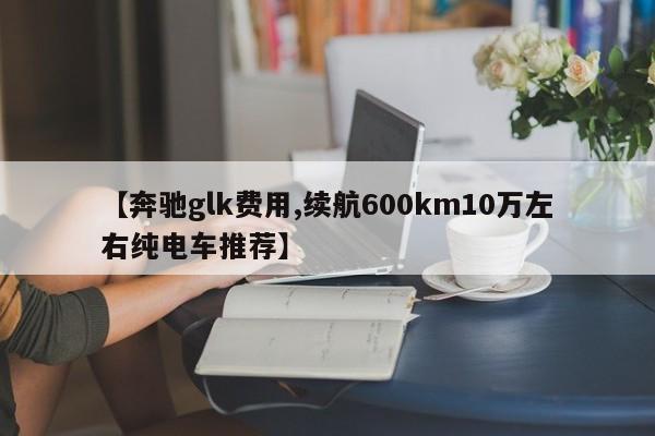 【奔驰glk费用,续航600km10万左右纯电车推荐】