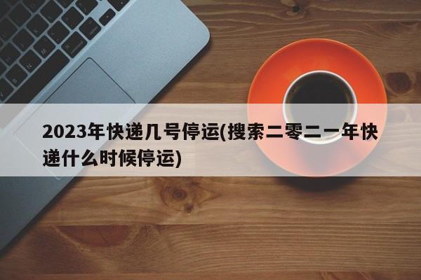 2023年快递几号停运(搜索二零二一年快递什么时候停运)
