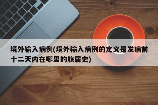 境外输入病例(境外输入病例的定义是发病前十二天内在哪里的旅居史)
