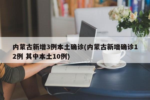 内蒙古新增3例本土确诊(内蒙古新增确诊12例 其中本土10例)
