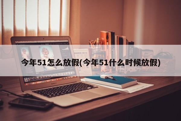 今年51怎么放假(今年51什么时候放假)