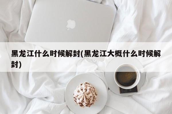 黑龙江什么时候解封(黑龙江大概什么时候解封)