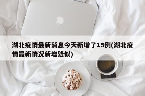 湖北疫情最新消息今天新增了15例(湖北疫情最新情况新增疑似)