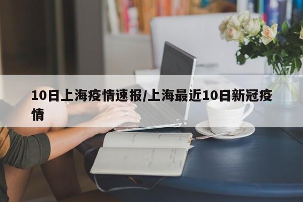 10日上海疫情速报/上海最近10日新冠疫情