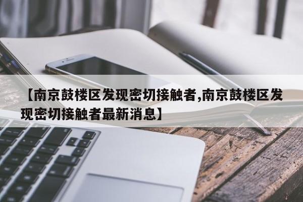 【南京鼓楼区发现密切接触者,南京鼓楼区发现密切接触者最新消息】