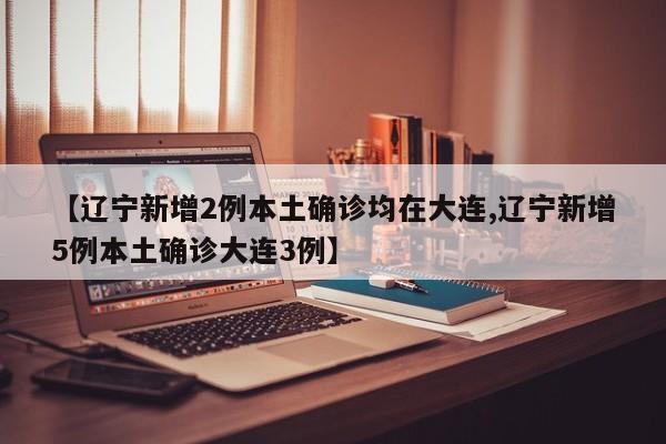 【辽宁新增2例本土确诊均在大连,辽宁新增5例本土确诊大连3例】