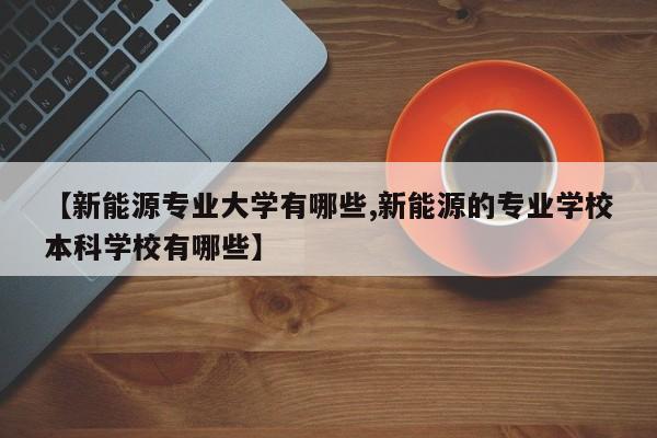 【新能源专业大学有哪些,新能源的专业学校本科学校有哪些】