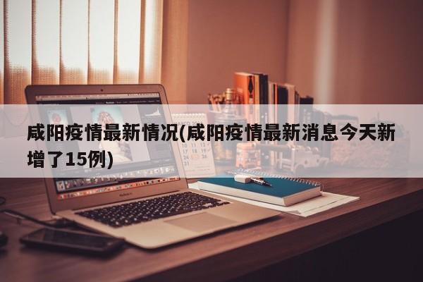 咸阳疫情最新情况(咸阳疫情最新消息今天新增了15例)