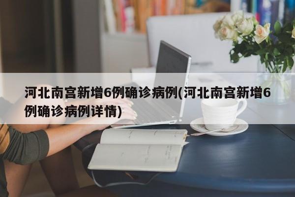 河北南宫新增6例确诊病例(河北南宫新增6例确诊病例详情)