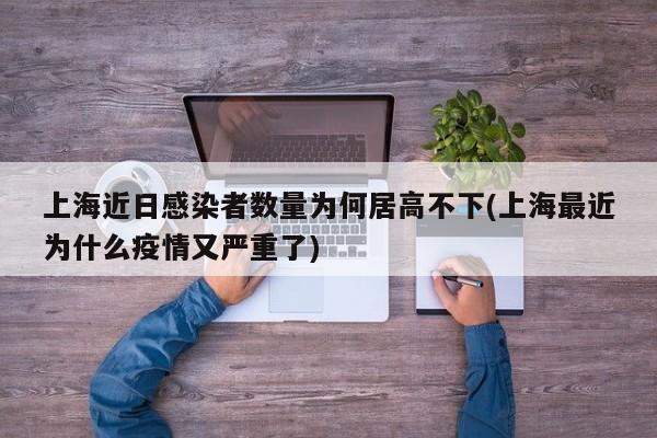 上海近日感染者数量为何居高不下(上海最近为什么疫情又严重了)