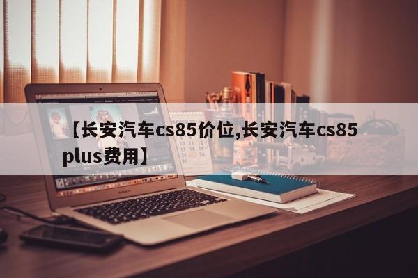【长安汽车cs85价位,长安汽车cs85plus费用】