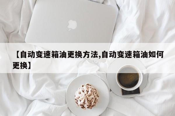 【自动变速箱油更换方法,自动变速箱油如何更换】
