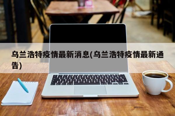 乌兰浩特疫情最新消息(乌兰浩特疫情最新通告)