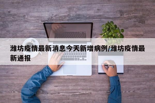 潍坊疫情最新消息今天新增病例/潍坊疫情最新通报