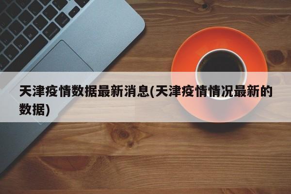 天津疫情数据最新消息(天津疫情情况最新的数据)