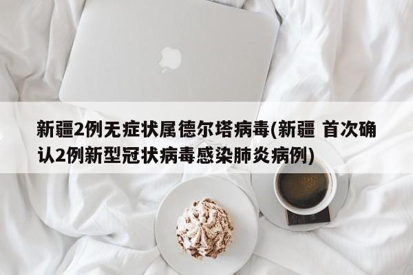 新疆2例无症状属德尔塔病毒(新疆 首次确认2例新型冠状病毒感染肺炎病例)