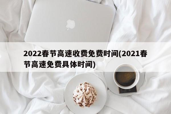 2022春节高速收费免费时间(2021春节高速免费具体时间)
