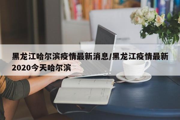 黑龙江哈尔滨疫情最新消息/黑龙江疫情最新2020今天哈尔滨