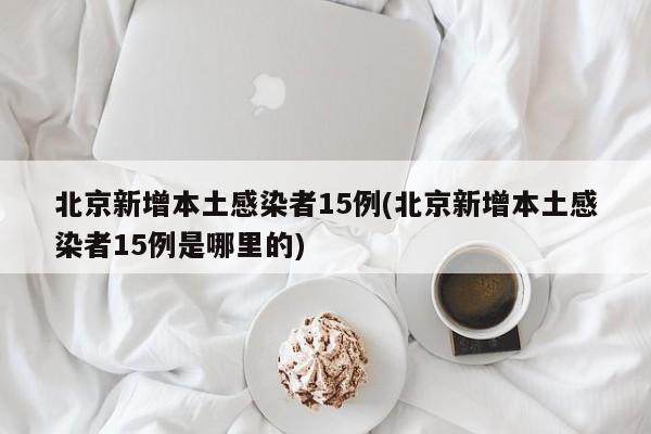 北京新增本土感染者15例(北京新增本土感染者15例是哪里的)