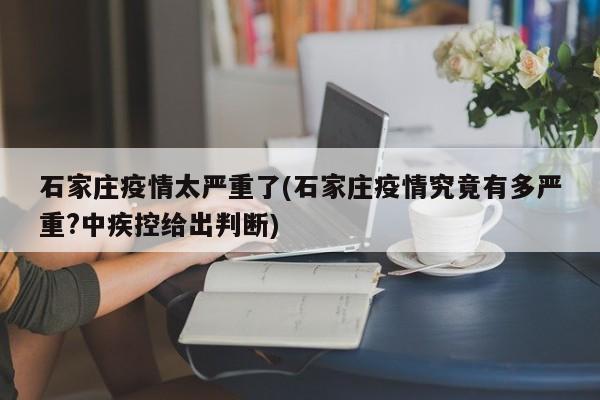 石家庄疫情太严重了(石家庄疫情究竟有多严重?中疾控给出判断)