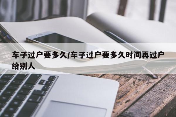 车子过户要多久/车子过户要多久时间再过户给别人