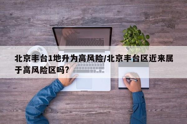 北京丰台1地升为高风险/北京丰台区近来属于高风险区吗?