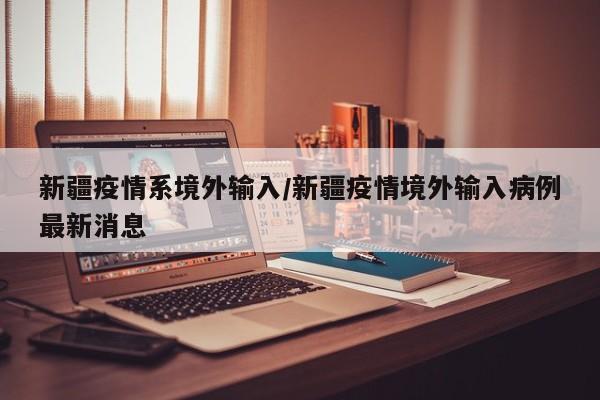 新疆疫情系境外输入/新疆疫情境外输入病例最新消息