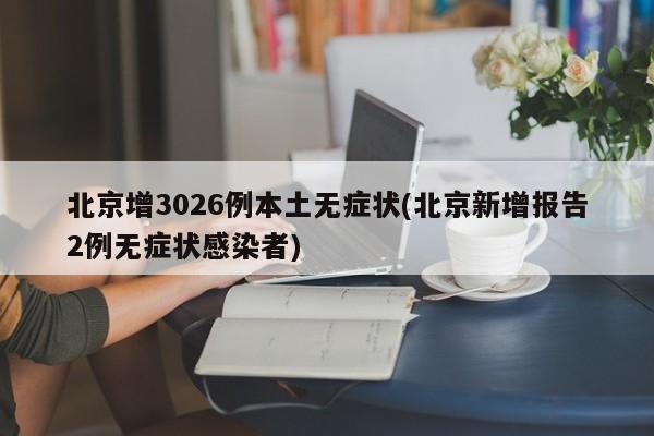 北京增3026例本土无症状(北京新增报告2例无症状感染者)