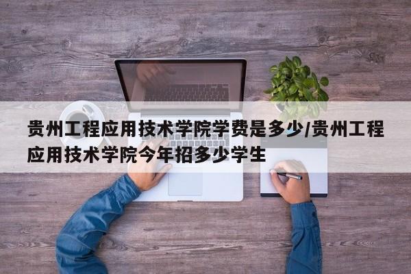 贵州工程应用技术学院学费是多少/贵州工程应用技术学院今年招多少学生