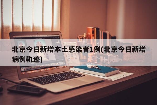 北京今日新增本土感染者1例(北京今日新增病例轨迹)