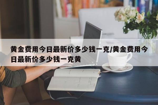 黄金费用今日最新价多少钱一克/黄金费用今日最新价多少钱一克黄