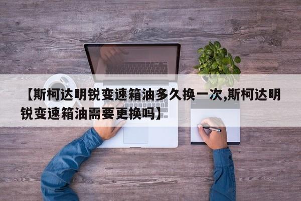 【斯柯达明锐变速箱油多久换一次,斯柯达明锐变速箱油需要更换吗】