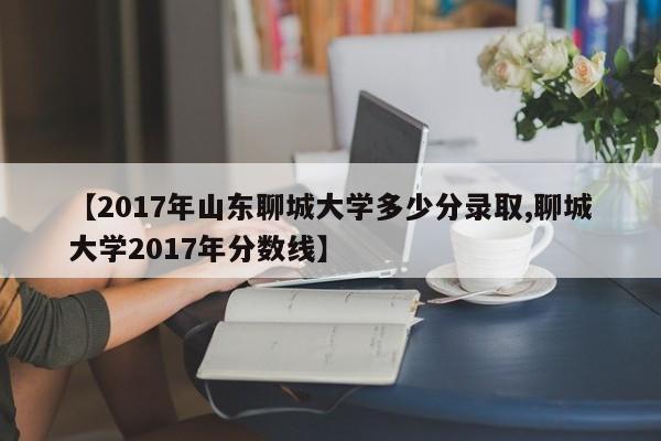 【2017年山东聊城大学多少分录取,聊城大学2017年分数线】
