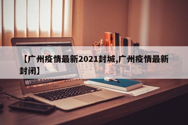 【广州疫情最新2021封城,广州疫情最新封闭】