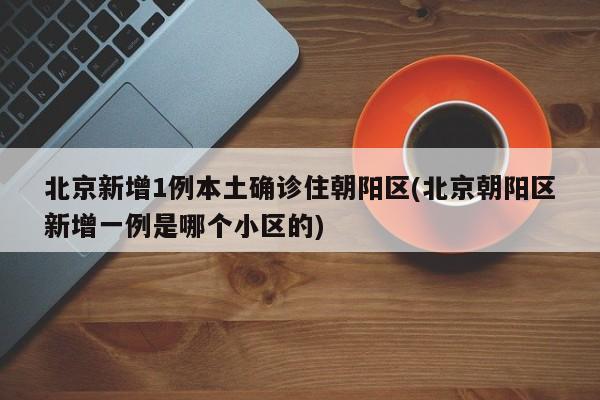 北京新增1例本土确诊住朝阳区(北京朝阳区新增一例是哪个小区的)