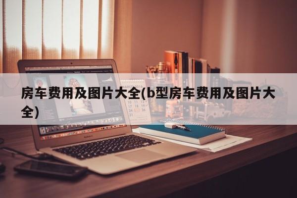 房车费用及图片大全(b型房车费用及图片大全)