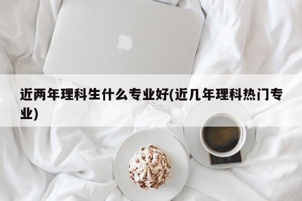 近两年理科生什么专业好(近几年理科热门专业)