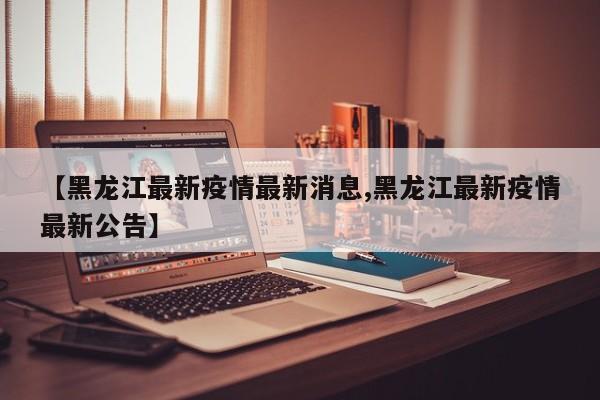 【黑龙江最新疫情最新消息,黑龙江最新疫情最新公告】
