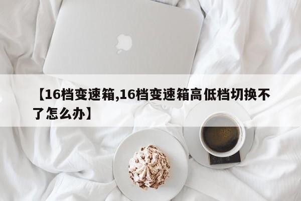 【16档变速箱,16档变速箱高低档切换不了怎么办】