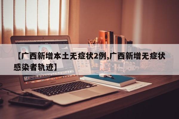 【广西新增本土无症状2例,广西新增无症状感染者轨迹】