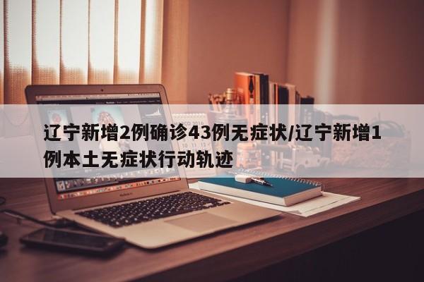 辽宁新增2例确诊43例无症状/辽宁新增1例本土无症状行动轨迹