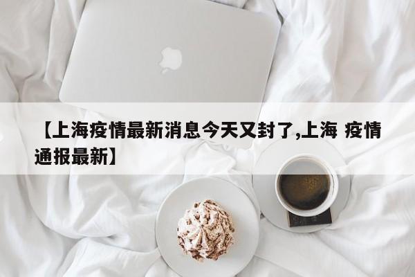 【上海疫情最新消息今天又封了,上海 疫情通报最新】