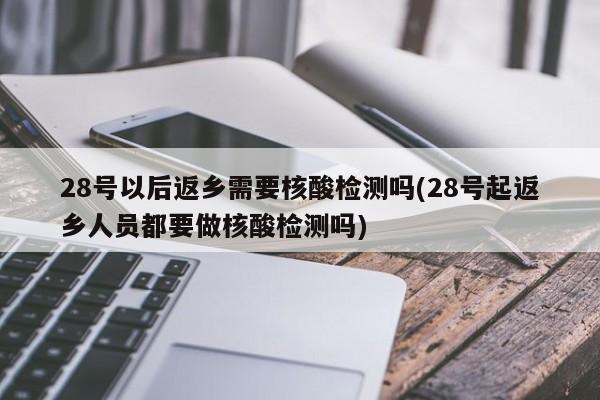 28号以后返乡需要核酸检测吗(28号起返乡人员都要做核酸检测吗)