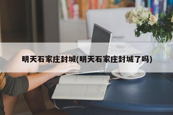 明天石家庄封城(明天石家庄封城了吗)
