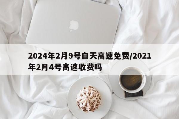 2024年2月9号白天高速免费/2021年2月4号高速收费吗