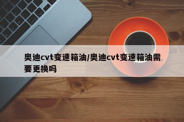 奥迪cvt变速箱油/奥迪cvt变速箱油需要更换吗