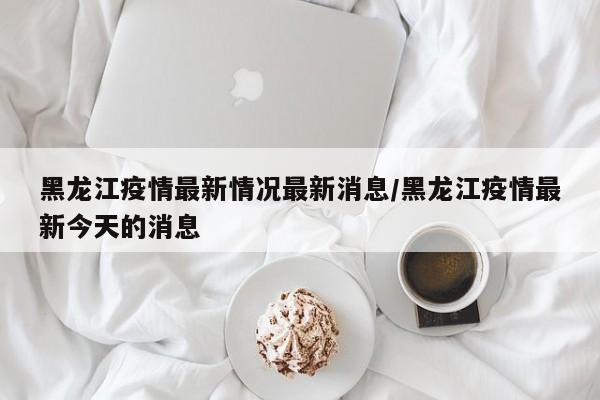 黑龙江疫情最新情况最新消息/黑龙江疫情最新今天的消息
