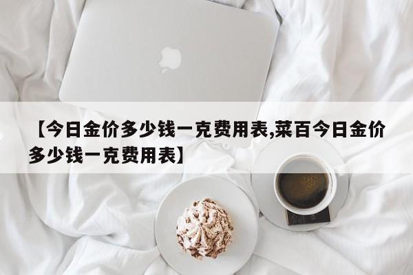 【今日金价多少钱一克费用表,菜百今日金价多少钱一克费用表】