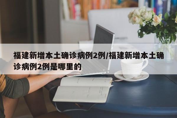 福建新增本土确诊病例2例/福建新增本土确诊病例2例是哪里的